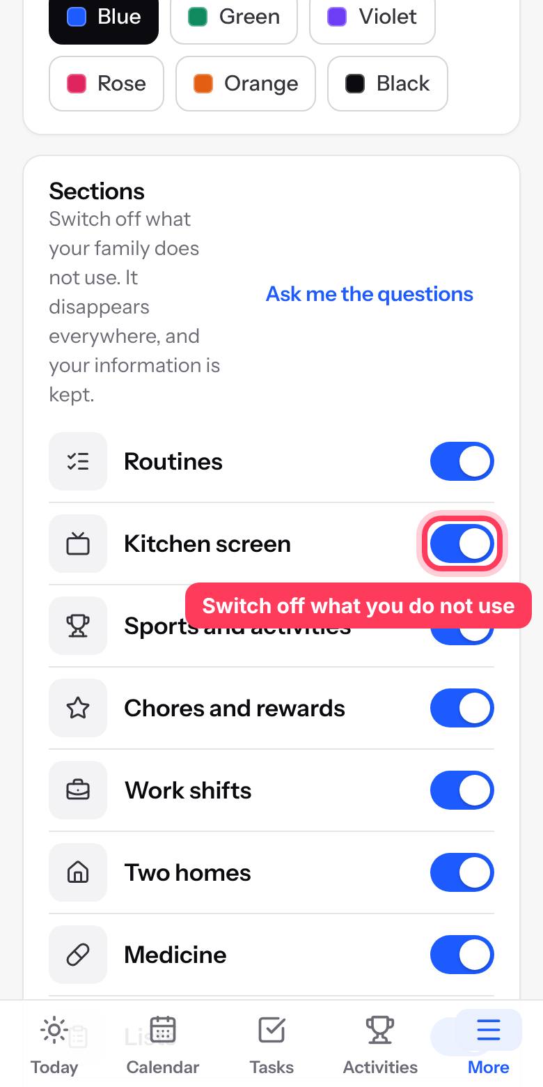 In Settings, switch off the parts your family does not need. Switch them back on any time and nothing is lost.